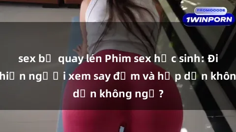 sex bị quay lén Phim sex học sinh: Điều gì khiến người xem say đắm và hấp dẫn không ngờ?