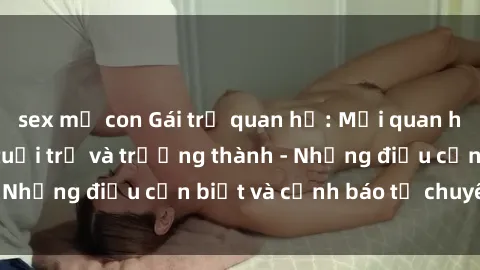 sex mẹ con Gái trẻ quan hệ: Mối quan hệ khác biệt giữa tuổi trẻ và trưởng thành - Những điều cần biết và cảnh báo từ chuyên gia
