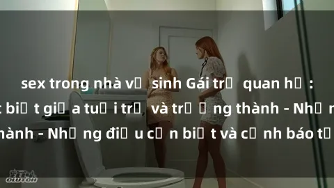 sex trong nhà vệ sinh Gái trẻ quan hệ: Mối quan hệ khác biệt giữa tuổi trẻ và trưởng thành - Những điều cần biết và cảnh báo từ chuyên gia