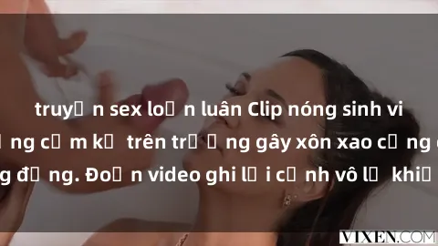 truyện sex loạn luân Clip nóng sinh viên gây sốc: Hành động cấm kỵ trên trường gây xôn xao cộng đồng. Đoạn video ghi lại cảnh vô lễ khiến dư luận bức xúc.