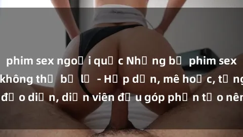 phim sex ngoại quốc Những bộ phim sex gái già đỉnh cao không thể bỏ lỡ - Hấp dẫn, mê hoặc, từng đạo diễn, diễn viên đều góp phần tạo nên sự hấp dẫn, kích thích.