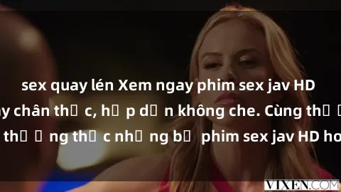 sex quay lén Xem ngay phim sex jav HD với những cảnh quay chân thực, hấp dẫn không che. Cùng thưởng thức những bộ phim sex jav HD hot nhất hiện nay!